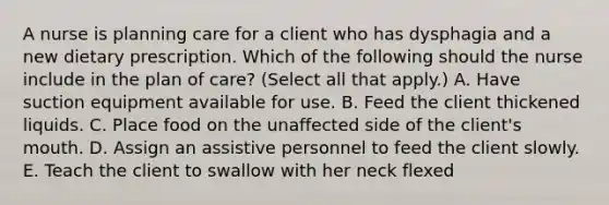 A nurse is planning care for a client who has dysphagia and a new dietary prescription. Which of the following should the nurse include in the plan of care? (Select all that apply.) A. Have suction equipment available for use. B. Feed the client thickened liquids. C. Place food on the unaffected side of the client's mouth. D. Assign an assistive personnel to feed the client slowly. E. Teach the client to swallow with her neck flexed