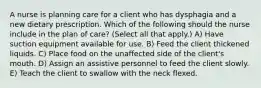 A nurse is planning care for a client who has dysphagia and a new dietary prescription. Which of the following should the nurse include in the plan of care? (Select all that apply.) A) Have suction equipment available for use. B) Feed the client thickened liquids. C) Place food on the unaffected side of the client's mouth. D) Assign an assistive personnel to feed the client slowly. E) Teach the client to swallow with the neck flexed.