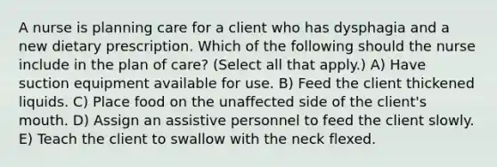 A nurse is planning care for a client who has dysphagia and a new dietary prescription. Which of the following should the nurse include in the plan of care? (Select all that apply.) A) Have suction equipment available for use. B) Feed the client thickened liquids. C) Place food on the unaffected side of the client's mouth. D) Assign an assistive personnel to feed the client slowly. E) Teach the client to swallow with the neck flexed.