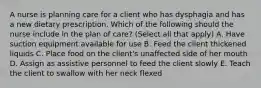 A nurse is planning care for a client who has dysphagia and has a new dietary prescription. Which of the following should the nurse include in the plan of care? (Select all that apply) A. Have suction equipment available for use B. Feed the client thickened liquids C. Place food on the client's unaffected side of her mouth D. Assign as assistive personnel to feed the client slowly E. Teach the client to swallow with her neck flexed