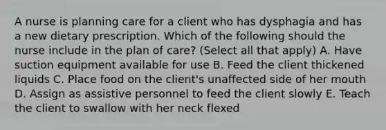 A nurse is planning care for a client who has dysphagia and has a new dietary prescription. Which of the following should the nurse include in the plan of care? (Select all that apply) A. Have suction equipment available for use B. Feed the client thickened liquids C. Place food on the client's unaffected side of her mouth D. Assign as assistive personnel to feed the client slowly E. Teach the client to swallow with her neck flexed