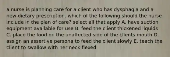 a nurse is planning care for a client who has dysphagia and a new dietary prescription. which of the following should the nurse include in the plan of care? select all that apply A. have suction equipment available for use B. feed the client thickened liquids C. place the food on the unaffected side of the clients mouth D. assign an assertive persona to feed the client slowly E. teach the client to swallow with her neck flexed