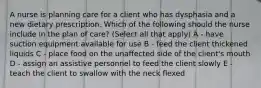 A nurse is planning care for a client who has dysphasia and a new dietary prescription. Which of the following should the nurse include in the plan of care? (Select all that apply) A - have suction equipment available for use B - feed the client thickened liquids C - place food on the unaffected side of the client's mouth D - assign an assistive personnel to feed the client slowly E - teach the client to swallow with the neck flexed