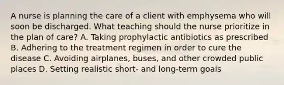 A nurse is planning the care of a client with emphysema who will soon be discharged. What teaching should the nurse prioritize in the plan of care? A. Taking prophylactic antibiotics as prescribed B. Adhering to the treatment regimen in order to cure the disease C. Avoiding airplanes, buses, and other crowded public places D. Setting realistic short- and long-term goals