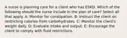 A nurse is planning care for a client who has ESKD. Which of the following should the nurse include in the plan of care? Select all that apply. A: Monitor for constipation. B: Instruct the client on restricting calories from carbohydrates. C: Monitor the client's weight daily. D: Evaluate intake and output. E: Encourage the client to comply with fluid restrictions.