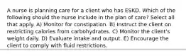 A nurse is planning care for a client who has ESKD. Which of the following should the nurse include in the plan of care? Select all that apply. A) Monitor for constipation. B) Instruct the client on restricting calories from carbohydrates. C) Monitor the client's weight daily. D) Evaluate intake and output. E) Encourage the client to comply with fluid restrictions.