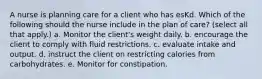 A nurse is planning care for a client who has esKd. Which of the following should the nurse include in the plan of care? (select all that apply.) a. Monitor the client's weight daily. b. encourage the client to comply with fluid restrictions. c. evaluate intake and output. d. instruct the client on restricting calories from carbohydrates. e. Monitor for constipation.