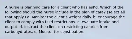 A nurse is planning care for a client who has esKd. Which of the following should the nurse include in the plan of care? (select all that apply.) a. Monitor the client's weight daily. b. encourage the client to comply with fluid restrictions. c. evaluate intake and output. d. instruct the client on restricting calories from carbohydrates. e. Monitor for constipation.