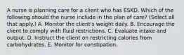 A nurse is planning care for a client who has ESKD. Which of the following should the nurse include in the plan of care? (Select all that apply.) A. Monitor the client's weight daily. B. Encourage the client to comply with fluid restrictions. C. Evaluate intake and output. D. Instruct the client on restricting calories from carbohydrates. E. Monitor for constipation.