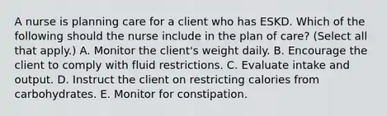 A nurse is planning care for a client who has ESKD. Which of the following should the nurse include in the plan of care? (Select all that apply.) A. Monitor the client's weight daily. B. Encourage the client to comply with fluid restrictions. C. Evaluate intake and output. D. Instruct the client on restricting calories from carbohydrates. E. Monitor for constipation.