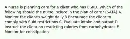 A nurse is planning care for a client who has ESKD. Which of the following should the nurse include in the plan of care? (SATA) A. Monitor the client's weight daily B Encourage the client to comply with fluid restrictions C. Evaluate intake and output D. Instruct the client on restricting calories from carbohydrates E. Monitor for constipation