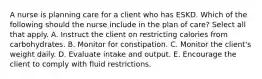 A nurse is planning care for a client who has ESKD. Which of the following should the nurse include in the plan of care? Select all that apply. A. Instruct the client on restricting calories from carbohydrates. B. Monitor for constipation. C. Monitor the client's weight daily. D. Evaluate intake and output. E. Encourage the client to comply with fluid restrictions.