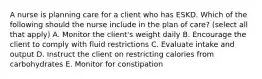 A nurse is planning care for a client who has ESKD. Which of the following should the nurse include in the plan of care? (select all that apply) A. Monitor the client's weight daily B. Encourage the client to comply with fluid restrictions C. Evaluate intake and output D. Instruct the client on restricting calories from carbohydrates E. Monitor for constipation