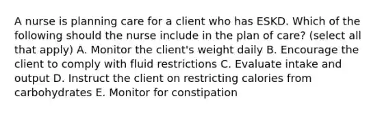 A nurse is planning care for a client who has ESKD. Which of the following should the nurse include in the plan of care? (select all that apply) A. Monitor the client's weight daily B. Encourage the client to comply with fluid restrictions C. Evaluate intake and output D. Instruct the client on restricting calories from carbohydrates E. Monitor for constipation