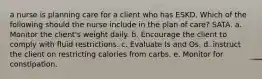 a nurse is planning care for a client who has ESKD. Which of the following should the nurse include in the plan of care? SATA. a. Monitor the client's weight daily. b. Encourage the client to comply with fluid restrictions. c. Evaluate Is and Os. d. instruct the client on restricting calories from carbs. e. Monitor for constipation.