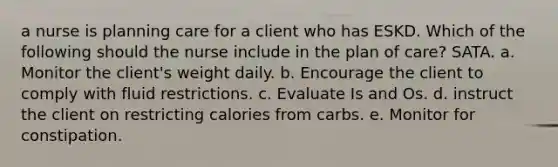 a nurse is planning care for a client who has ESKD. Which of the following should the nurse include in the plan of care? SATA. a. Monitor the client's weight daily. b. Encourage the client to comply with fluid restrictions. c. Evaluate Is and Os. d. instruct the client on restricting calories from carbs. e. Monitor for constipation.