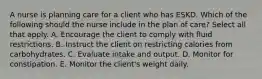 A nurse is planning care for a client who has ESKD. Which of the following should the nurse include in the plan of care? Select all that apply. A. Encourage the client to comply with fluid restrictions. B. Instruct the client on restricting calories from carbohydrates. C. Evaluate intake and output. D. Monitor for constipation. E. Monitor the client's weight daily.