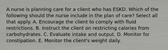 A nurse is planning care for a client who has ESKD. Which of the following should the nurse include in the plan of care? Select all that apply. A. Encourage the client to comply with fluid restrictions. B. Instruct the client on restricting calories from carbohydrates. C. Evaluate intake and output. D. Monitor for constipation. E. Monitor the client's weight daily.