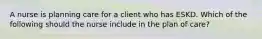 A nurse is planning care for a client who has ESKD. Which of the following should the nurse include in the plan of care?