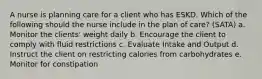 A nurse is planning care for a client who has ESKD. Which of the following should the nurse include in the plan of care? (SATA) a. Monitor the clients' weight daily b. Encourage the client to comply with fluid restrictions c. Evaluate Intake and Output d. Instruct the client on restricting calories from carbohydrates e. Monitor for constipation