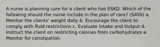 A nurse is planning care for a client who has ESKD. Which of the following should the nurse include in the plan of care? (SATA) a. Monitor the clients' weight daily b. Encourage the client to comply with fluid restrictions c. Evaluate Intake and Output d. Instruct the client on restricting calories from carbohydrates e. Monitor for constipation