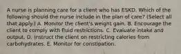 A nurse is planning care for a client who has ESKD. Which of the following should the nurse include in the plan of care? (Select all that apply.) A. Monitor the client's weight gain. B. Encourage the client to comply with fluid restrictions. C. Evaluate intake and output. D. Instruct the client on restricting calories from carbohydrates. E. Monitor for constipation.