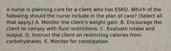 A nurse is planning care for a client who has ESKD. Which of the following should the nurse include in the plan of care? (Select all that apply.) A. Monitor the client's weight gain. B. Encourage the client to comply with fluid restrictions. C. Evaluate intake and output. D. Instruct the client on restricting calories from carbohydrates. E. Monitor for constipation.