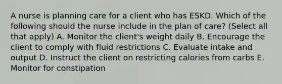 A nurse is planning care for a client who has ESKD. Which of the following should the nurse include in the plan of care? (Select all that apply) A. Monitor the client's weight daily B. Encourage the client to comply with fluid restrictions C. Evaluate intake and output D. Instruct the client on restricting calories from carbs E. Monitor for constipation