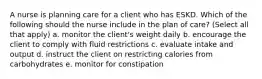 A nurse is planning care for a client who has ESKD. Which of the following should the nurse include in the plan of care? (Select all that apply) a. monitor the client's weight daily b. encourage the client to comply with fluid restrictions c. evaluate intake and output d. instruct the client on restricting calories from carbohydrates e. monitor for constipation