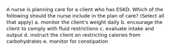 A nurse is planning care for a client who has ESKD. Which of the following should the nurse include in the plan of care? (Select all that apply) a. monitor the client's weight daily b. encourage the client to comply with fluid restrictions c. evaluate intake and output d. instruct the client on restricting calories from carbohydrates e. monitor for constipation