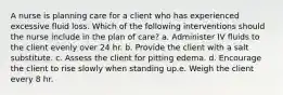 A nurse is planning care for a client who has experienced excessive fluid loss. Which of the following interventions should the nurse include in the plan of care? a. Administer IV fluids to the client evenly over 24 hr. b. Provide the client with a salt substitute. c. Assess the client for pitting edema. d. Encourage the client to rise slowly when standing up.e. Weigh the client every 8 hr.