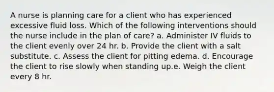 A nurse is planning care for a client who has experienced excessive fluid loss. Which of the following interventions should the nurse include in the plan of care? a. Administer IV fluids to the client evenly over 24 hr. b. Provide the client with a salt substitute. c. Assess the client for pitting edema. d. Encourage the client to rise slowly when standing up.e. Weigh the client every 8 hr.