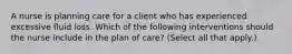 A nurse is planning care for a client who has experienced excessive fluid loss. Which of the following interventions should the nurse include in the plan of care? (Select all that apply.)