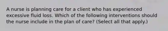 A nurse is planning care for a client who has experienced excessive fluid loss. Which of the following interventions should the nurse include in the plan of care? (Select all that apply.)