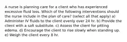 A nurse is planning care for a client who has experienced excessive fluid loss. Which of the following interventions should the nurse include in the plan of care? (select all that apply) a) Administer IV fluids to the client evenly over 24 hr. b) Provide the client with a salt substitute. c) Assess the client for pitting edema. d) Encourage the client to rise slowly when standing up. e) Weigh the client every 8 hr.