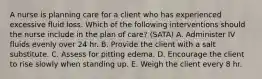 A nurse is planning care for a client who has experienced excessive fluid loss. Which of the following interventions should the nurse include in the plan of care? (SATA) A. Administer IV fluids evenly over 24 hr. B. Provide the client with a salt substitute. C. Assess for pitting edema. D. Encourage the client to rise slowly when standing up. E. Weigh the client every 8 hr.