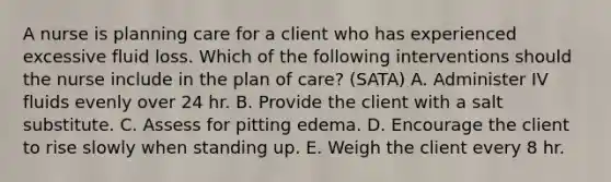 A nurse is planning care for a client who has experienced excessive fluid loss. Which of the following interventions should the nurse include in the plan of care? (SATA) A. Administer IV fluids evenly over 24 hr. B. Provide the client with a salt substitute. C. Assess for pitting edema. D. Encourage the client to rise slowly when standing up. E. Weigh the client every 8 hr.