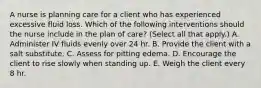 A nurse is planning care for a client who has experienced excessive fluid loss. Which of the following interventions should the nurse include in the plan of care? (Select all that apply.) A. Administer IV fluids evenly over 24 hr. B. Provide the client with a salt substitute. C. Assess for pitting edema. D. Encourage the client to rise slowly when standing up. E. Weigh the client every 8 hr.