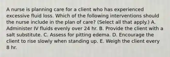 A nurse is planning care for a client who has experienced excessive fluid loss. Which of the following interventions should the nurse include in the plan of care? (Select all that apply.) A. Administer IV fluids evenly over 24 hr. B. Provide the client with a salt substitute. C. Assess for pitting edema. D. Encourage the client to rise slowly when standing up. E. Weigh the client every 8 hr.