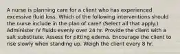 A nurse is planning care for a client who has experienced excessive fluid loss. Which of the following interventions should the nurse include in the plan of care? (Select all that apply.) Administer IV fluids evenly over 24 hr. Provide the client with a salt substitute. Assess for pitting edema. Encourage the client to rise slowly when standing up. Weigh the client every 8 hr.