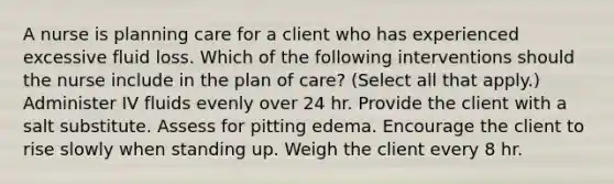 A nurse is planning care for a client who has experienced excessive fluid loss. Which of the following interventions should the nurse include in the plan of care? (Select all that apply.) Administer IV fluids evenly over 24 hr. Provide the client with a salt substitute. Assess for pitting edema. Encourage the client to rise slowly when standing up. Weigh the client every 8 hr.