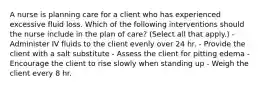 A nurse is planning care for a client who has experienced excessive fluid loss. Which of the following interventions should the nurse include in the plan of care? (Select all that apply.) - Administer IV fluids to the client evenly over 24 hr. - Provide the client with a salt substitute - Assess the client for pitting edema - Encourage the client to rise slowly when standing up - Weigh the client every 8 hr.