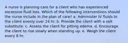 A nurse is planning care for a client who has experienced excessive fluid loss. Which of the following interventions should the nurse include in the plan of care? a. Administer IV fluids to the client evenly over 24 hr. b. Provide the client with a salt substitute. c. Assess the client for pitting edema. d. Encourage the client to rise slowly when standing up. e. Weigh the client every 8 hr.