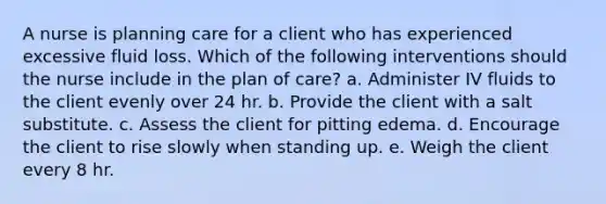 A nurse is planning care for a client who has experienced excessive fluid loss. Which of the following interventions should the nurse include in the plan of care? a. Administer IV fluids to the client evenly over 24 hr. b. Provide the client with a salt substitute. c. Assess the client for pitting edema. d. Encourage the client to rise slowly when standing up. e. Weigh the client every 8 hr.