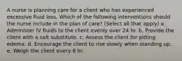 A nurse is planning care for a client who has experienced excessive fluid loss. Which of the following interventions should the nurse include in the plan of care? (Select all that apply) a. Administer IV fluids to the client evenly over 24 hr. b. Provide the client with a salt substitute. c. Assess the client for pitting edema. d. Encourage the client to rise slowly when standing up. e. Weigh the client every 8 hr.