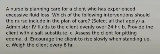 A nurse is planning care for a client who has experienced excessive fluid loss. Which of the following interventions should the nurse include in the plan of care? (Select all that apply) a. Administer IV fluids to the client evenly over 24 hr. b. Provide the client with a salt substitute. c. Assess the client for pitting edema. d. Encourage the client to rise slowly when standing up. e. Weigh the client every 8 hr.