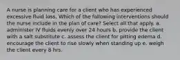 A nurse is planning care for a client who has experienced excessive fluid loss. Which of the following interventions should the nurse include in the plan of care? Select all that apply. a. administer IV fluids evenly over 24 hours b. provide the client with a salt substitute c. assess the client for pitting edema d. encourage the client to rise slowly when standing up e. weigh the client every 8 hrs.