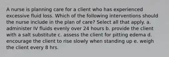 A nurse is planning care for a client who has experienced excessive fluid loss. Which of the following interventions should the nurse include in the plan of care? Select all that apply. a. administer IV fluids evenly over 24 hours b. provide the client with a salt substitute c. assess the client for pitting edema d. encourage the client to rise slowly when standing up e. weigh the client every 8 hrs.