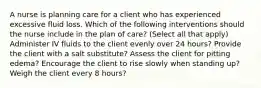 A nurse is planning care for a client who has experienced excessive fluid loss. Which of the following interventions should the nurse include in the plan of care? (Select all that apply) Administer IV fluids to the client evenly over 24 hours? Provide the client with a salt substitute? Assess the client for pitting edema? Encourage the client to rise slowly when standing up? Weigh the client every 8 hours?