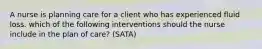 A nurse is planning care for a client who has experienced fluid loss. which of the following interventions should the nurse include in the plan of care? (SATA)